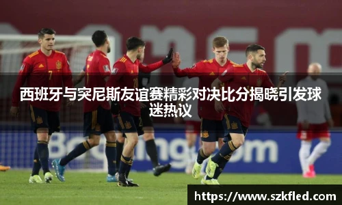 西班牙与突尼斯友谊赛精彩对决比分揭晓引发球迷热议